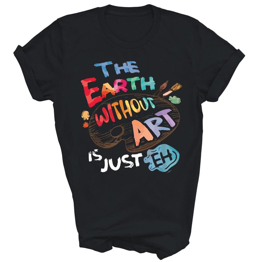 

The Earth Without Art Is Just Eh Teacher Artist Unisex Shirt Gift 4XL