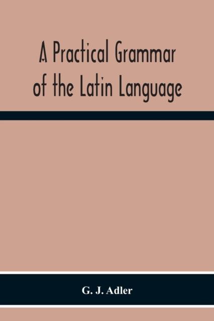 The A Practical Grammar Of The Latin Language With Perpetual Exercises In Speaking And Writing For Use Of Schools, Colleges, And Private Learners Book