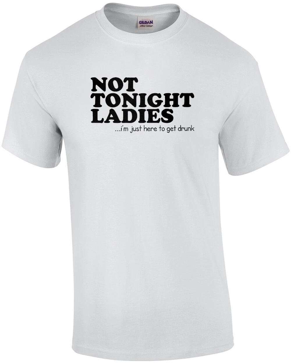 Not Tonight Ladies, I m Just Here To Get Drunk Funny Shirt 4XL