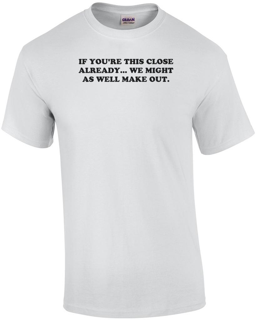 IF YOU'RE THIS CLOSE ALREADY... WE MIGHT AS WELL MAKE OUT. Shirt Unisex T-Shirt