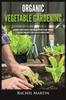 The Organic Vegetable Gardening : Beginner's Guide To Quickly Learn and Master How To Grow Your Own Vegetables and How To Start a Healthy Garden At Home Book