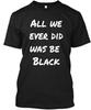 All We Ever Did Was Be Black . T Shirt Made In the USA Size S To 5XL