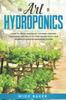 The The Art of Hydroponics : Learn To Grow and Enjoy the Fresh Organic Vegetables and Fruits All Year Round with Your Homemade Indoor Gardening System Book