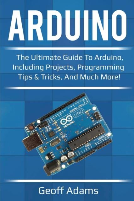 The Arduino : The Ultimate Guide To Arduino, Including Projects, Programming Tips & Tricks, and Much More! Book