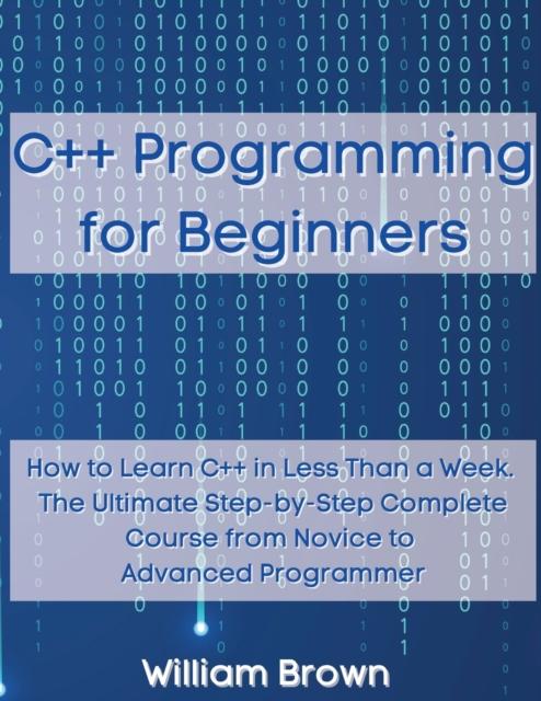 The C++ Programming for Beginners : How To Learn C++ In Less Than a Week. The Ultimate Step-by-Step Complete Course from Novice To Advanced Programmer Book
