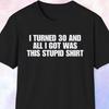 I Turned 30 And All I Got Was This Stupid Shirt, Birthday Gift, Turning 30 Gift, 30th Birthday Shirt, Happy Birthday Shirt for Him and Her