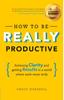 The How To Be REALLY Productive : Achieving Clarity and Getting Results In a World Where Work Never Ends Book