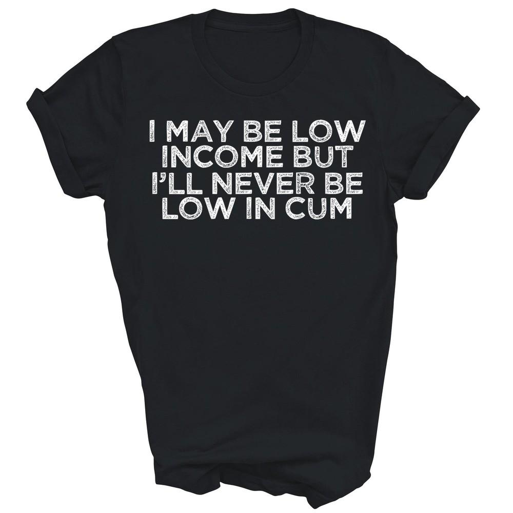 

I May Be Low Income But Ill Never Be Low In Cum Unisex Shirt Gift 3XL