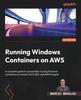 The Running Windows Containers On AWS : A Complete Guide To Successfully Running Windows Containers On Amazon ECS, EKS, and AWS Fargate Book