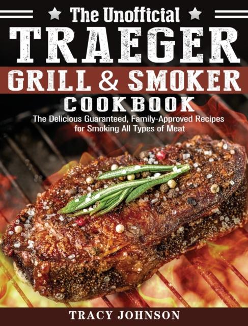 The Unofficial Traeger Grill & Smoker Cookbook : The Delicious Guaranteed, Family-Approved Recipes for Smoking All Types of Meat