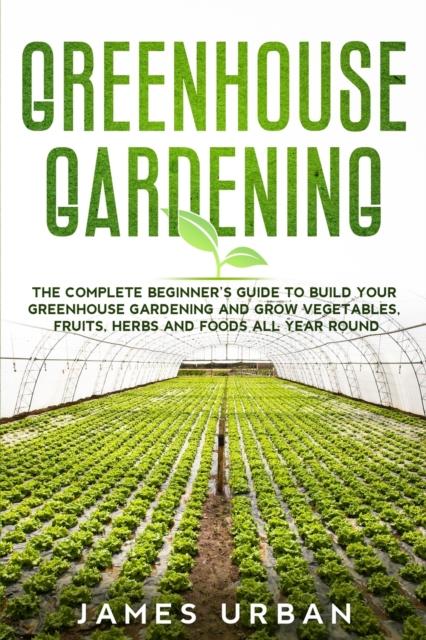 The Greenhouse Gardening : The Complete Beginner's Guide To Build Your Greenhouse Gardening and Grow Vegetables, Fruits, Herbs and Foods All Year Round Book