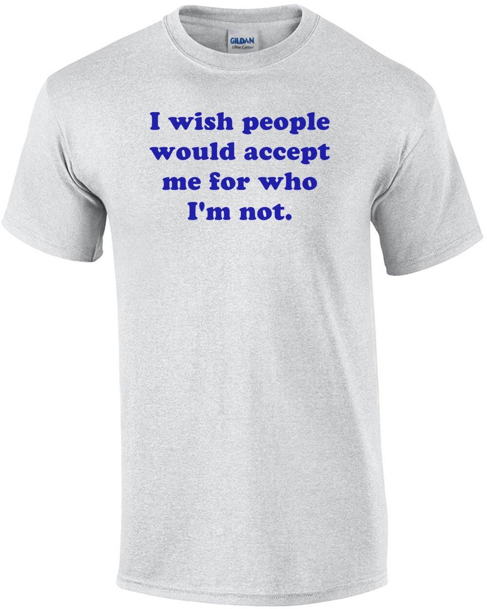 

I wish people would accept me for who I m not. Shirt 4XL