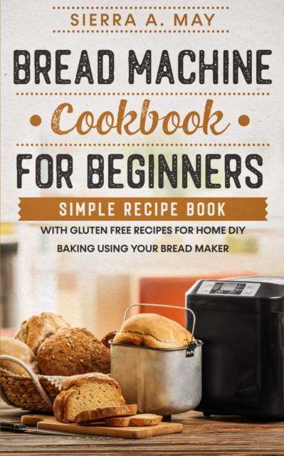 The Bread Machine Cookbook For Beginners : Simple Recipe Book With Gluten Free Recipes For Home DIY Baking Using Your Bread Maker Book