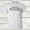I Don't Know What Your Problem Is - Graphic T-Shirt