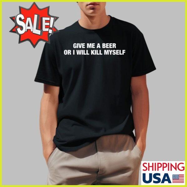 Give Me A Beer Or I Will Kill Myself Shirt, Shirt 2025 Size S to 5 XL Unisex T-Shirt XXXL