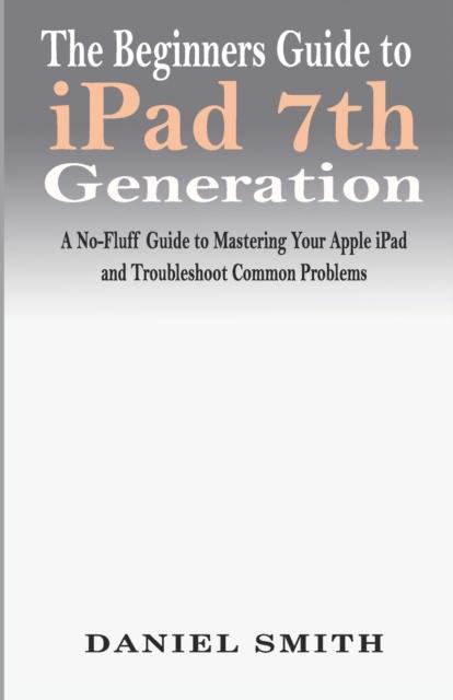 Kniha The Beginners Guide To iPad 7th Generation : A No-Fluff Guide To Mastering Your Apple iPad and Troubleshoot Common Problems