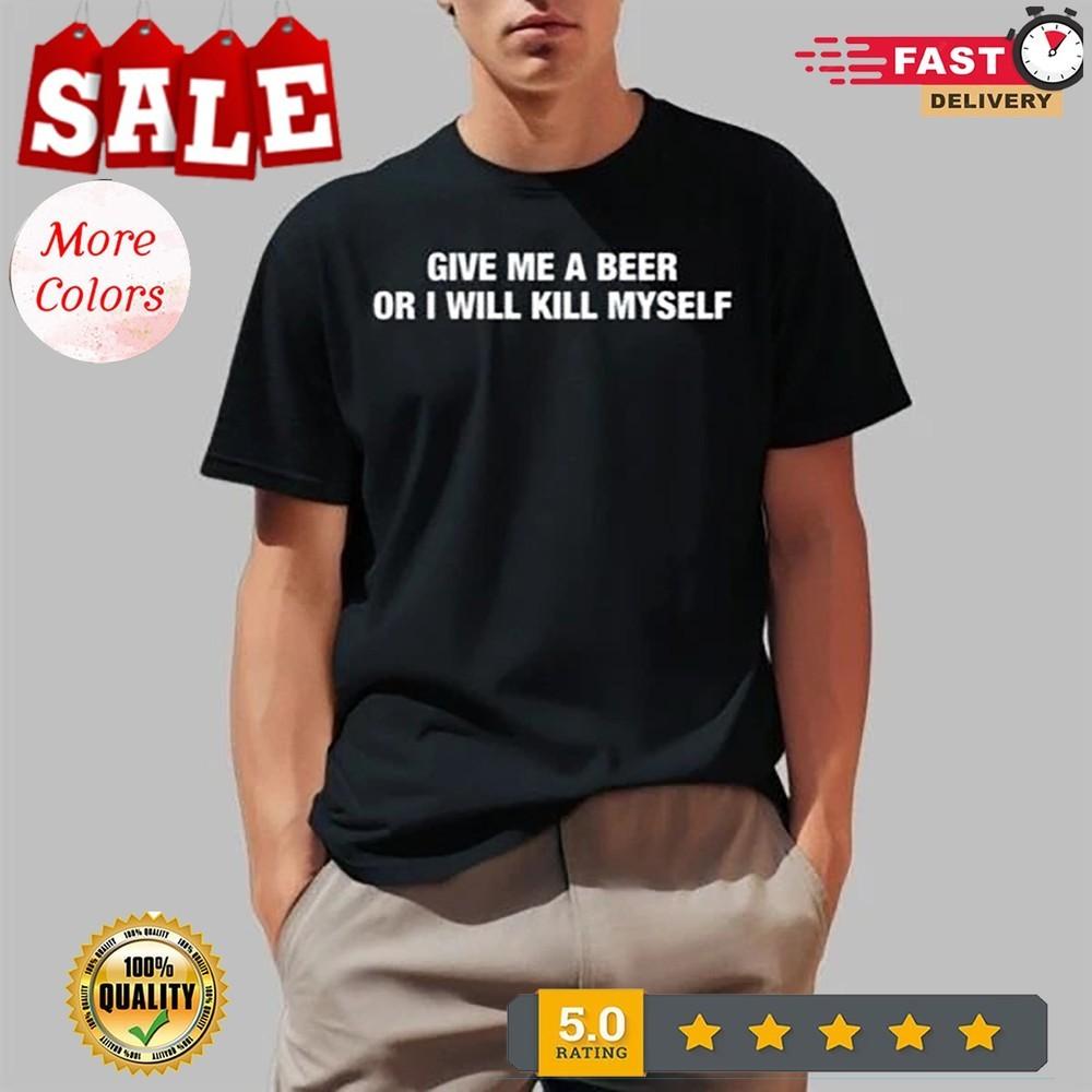 Give Me A Beer Or I Will Kill Myself Shirt, Shirt 2025 Size S to 5 XL Unisex T-Shirt XXL