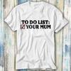 To Do List Your Mum Birthday Funny Rude Offensive T Shirt Meme Gift Funny Top Tee Style Unisex Gamer Movie Music 1086