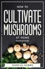 The How To Cultivate Mushrooms At Home : Practical Guide Book