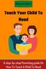 The Teach Your Child To Read : A Step-by-step Parenting Guide On How To Teach A Child To Read Book