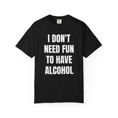 I Don't Need Fun To Have Alcohol Unisex Garment Dyed Shirt - Funny - Joke - Party - Gift for Men and Women