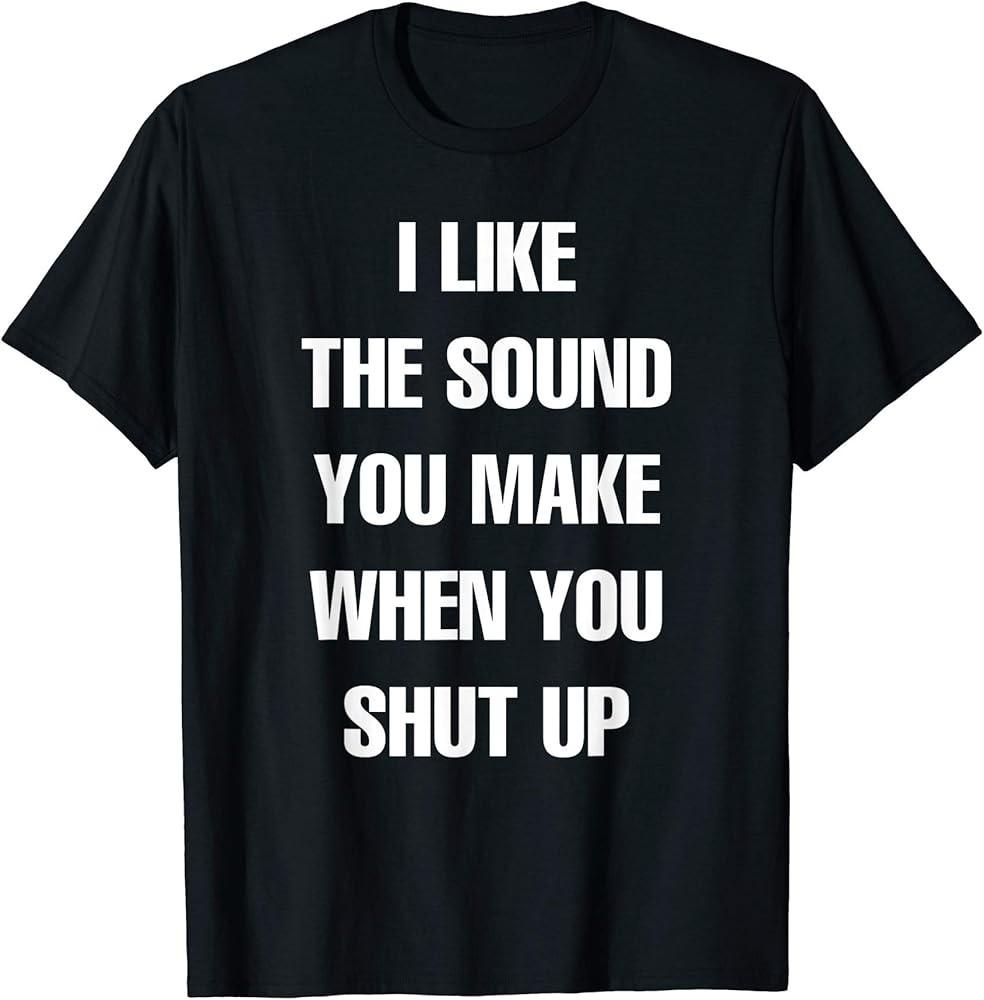 I Like the Sound You Make When You Shut Up - T-Shirt Unisex T-Shirt