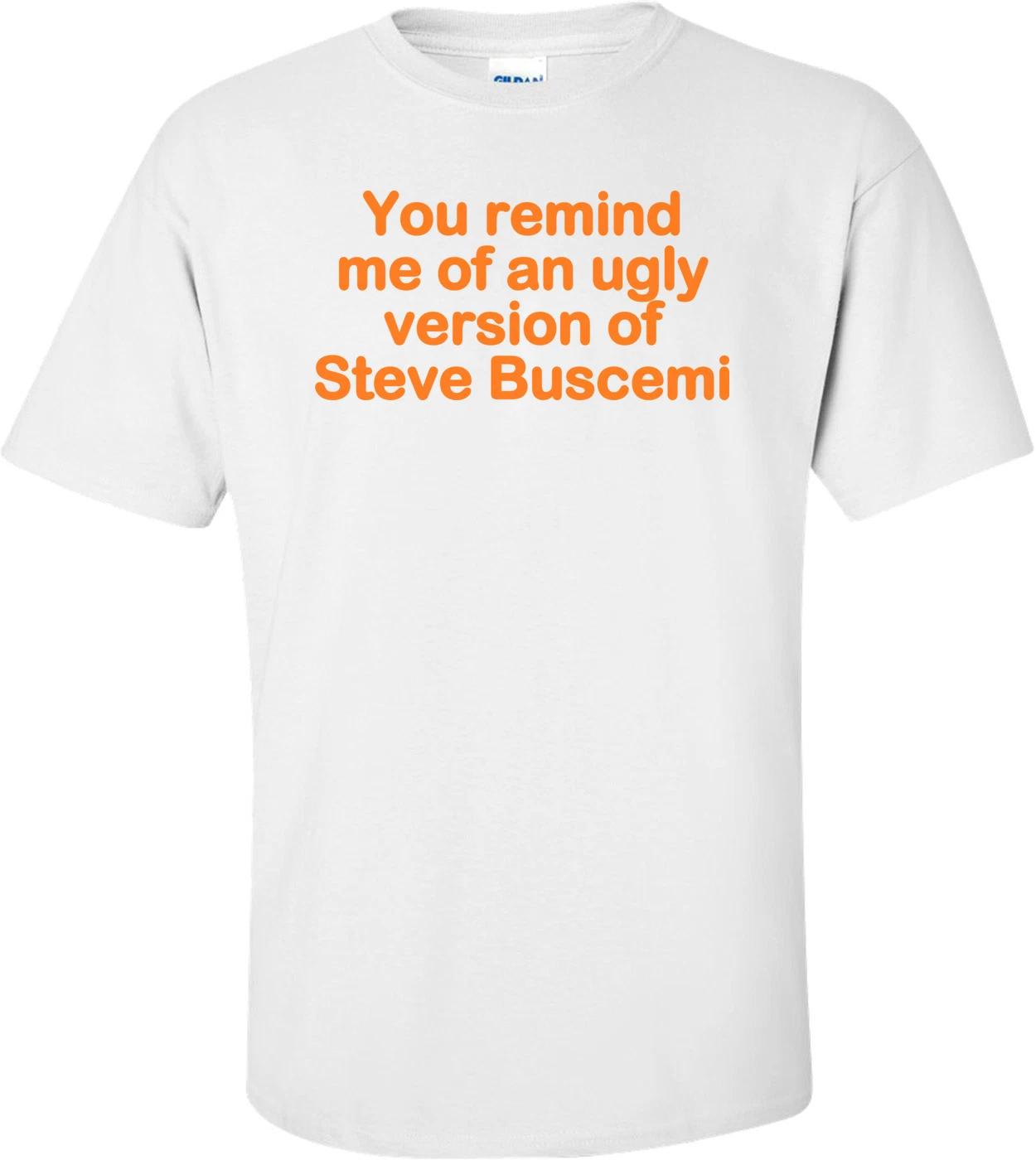 You Remind Me Of An Ugly Version Of Steve Buscemi! - Funny T-shirt 4XL