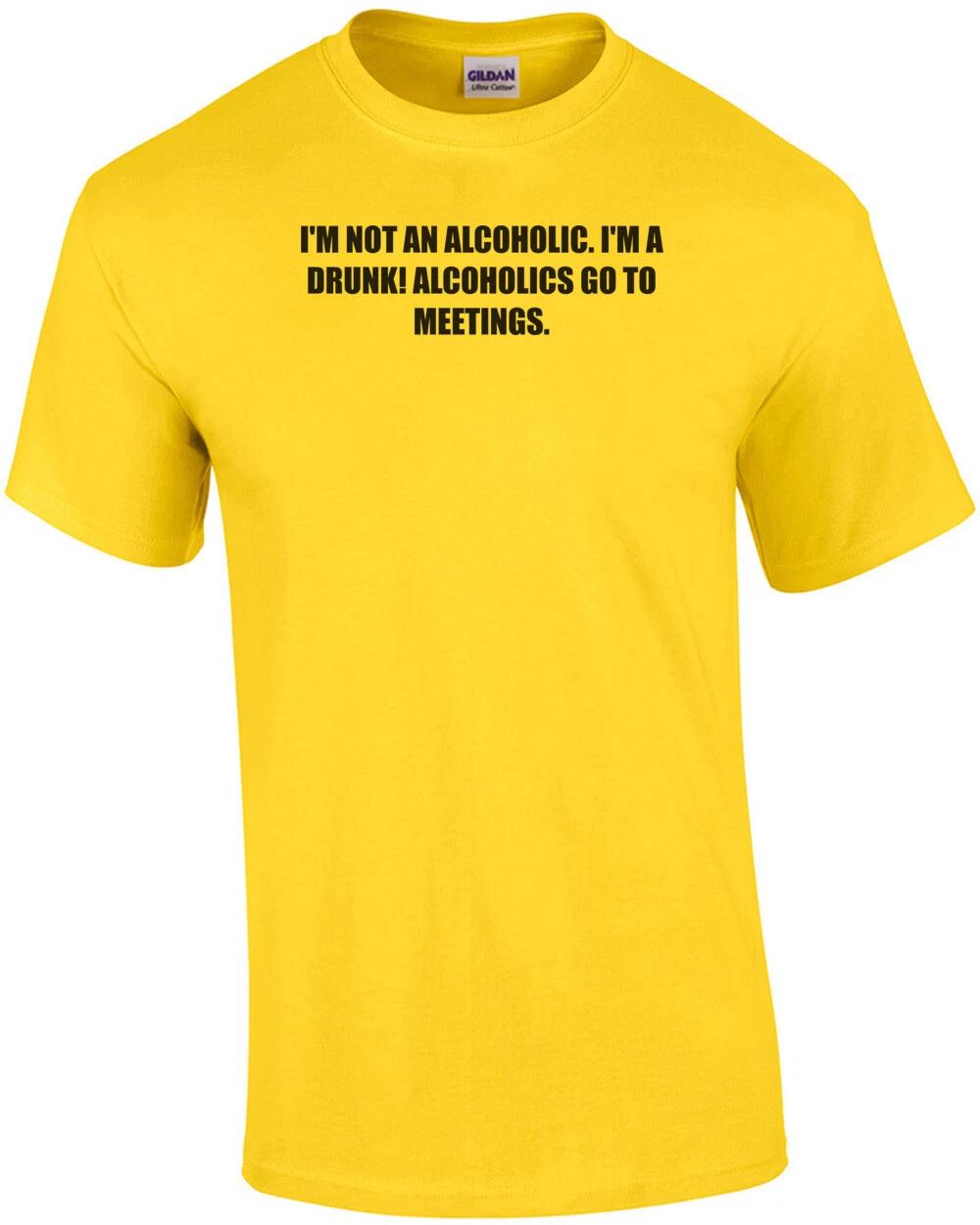 

I M NOT AN ALCOHOLIC. I M A DRUNK! ALCOHOLICS GO TO MEETINGS. Shirt L