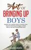 The The Art of Bringing Up Boys : Handle Your Spirited Child or Anxious Teen. Positive Parenting Strategies To Raise Worry-Free and Strong-Willed Sons Book