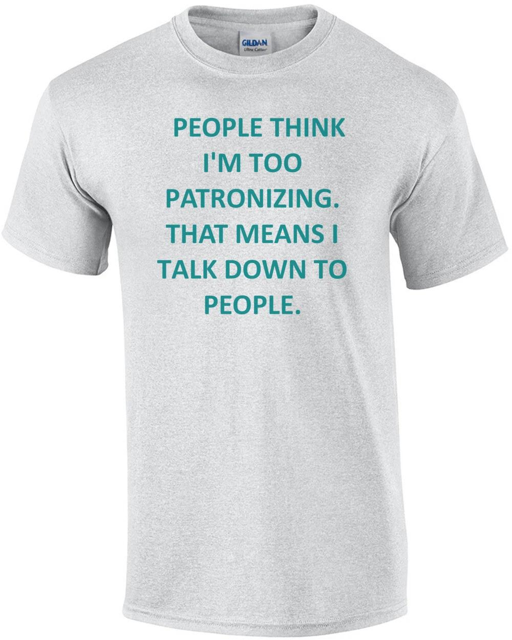 PEOPLE THINK I M TOO PATRONIZING. THAT MEANS I TALK DOWN TO PEOPLE. Shirt 3XL