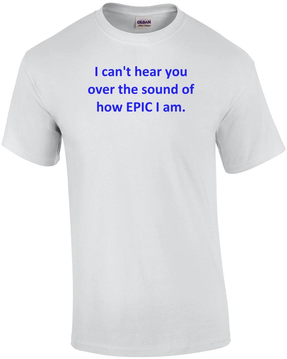 I can t hear you over the sound of how EPIC I am. Shirt 4XL