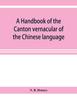 The A Handbook of the Canton Vernacular of the Chinese Language : Being a Series of Introductory Lessons, for Domestic and Business Purposes Book