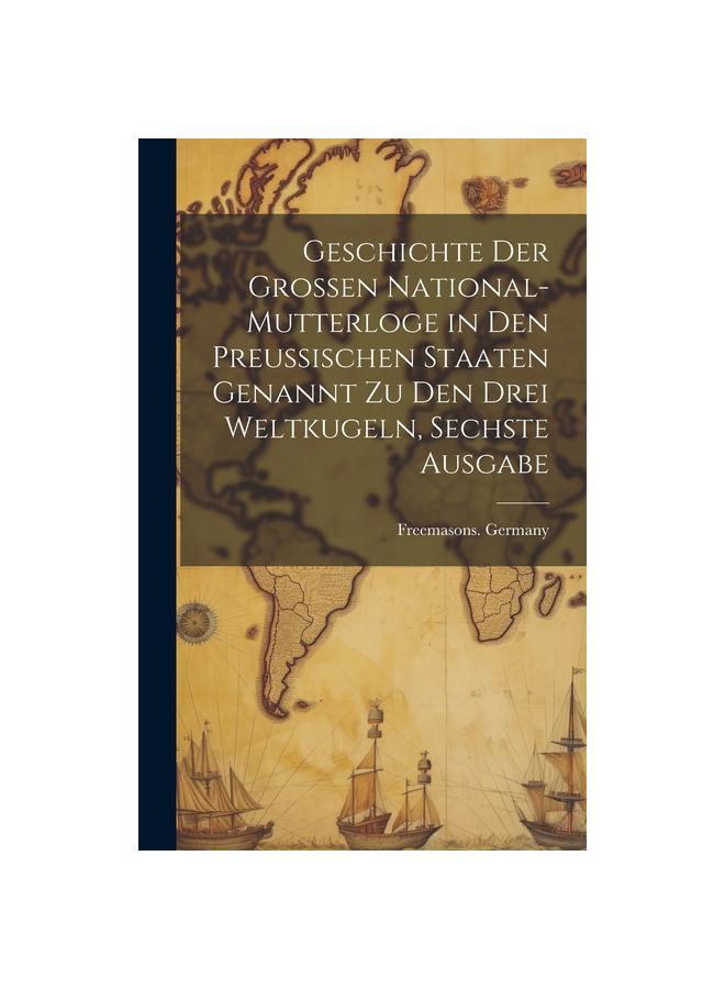 Geschichte Der Grossen National-Mutterloge in Den Preussischen Staaten Genannt Zu Den Drei Weltkugeln, Sechste Ausgabe