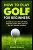 The How To Play Golf For Beginners : A Guide To Learn the Golf Rules, Etiquette, Clubs, Balls, Types of Play, & A Practice Schedule Book