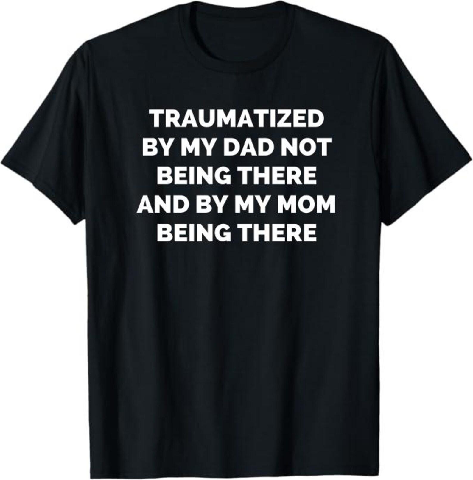 Traumatized by my dad not being there and by my mom being there shirt XL