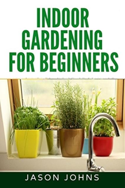 The Indoor Gardening For Beginners : The Complete Guide To Growing Herbs, Flowers, Vegetables and Fruits In Your House : 34 Book