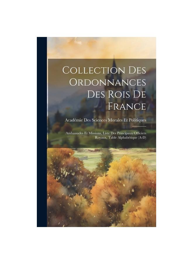 Collection Des Ordonnances Des Rois De France : Ambassades Et Missions, Liste Des Principaux Officiers Royaux, Table Alphabetique (A-D)