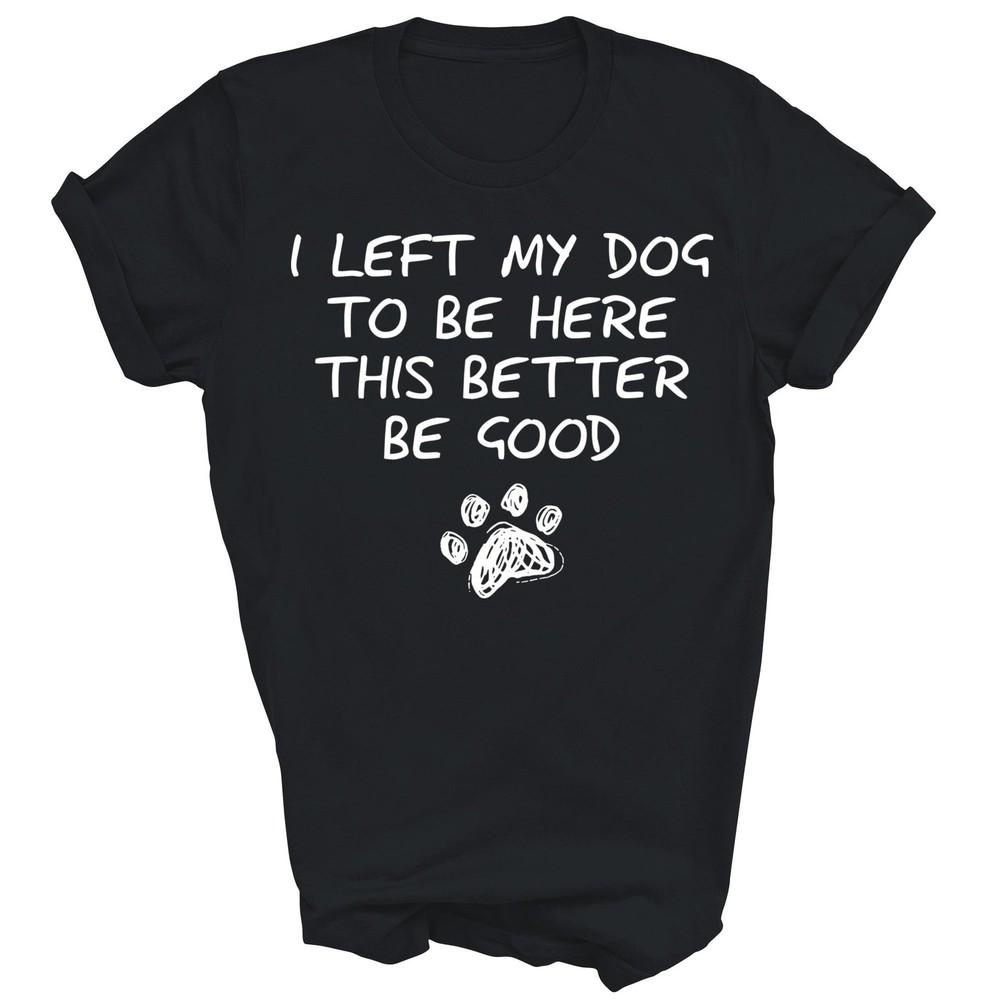 

I Left My Dog To Be Here This Better Be Good Funny Unisex Shirt Gift 3XL