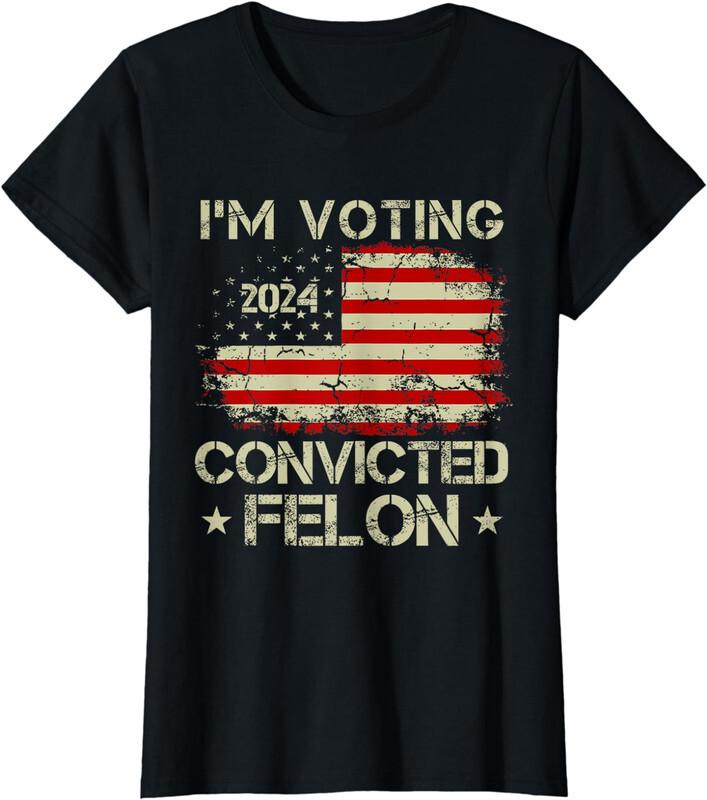 I m Voting For The Convicted Felon Funny Pro Trump 24 Ladies Crewneck T-Shirt Unisex T-Shirt XXXL