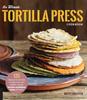 The The Ultimate Tortilla Press Cookbook : 125 Recipes for All Kinds of Make-Your-Own Tortillas--and for Burritos, Enchiladas, Tacos, and More Book