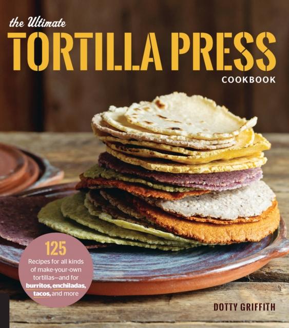 The The Ultimate Tortilla Press Cookbook : 125 Recipes for All Kinds of Make-Your-Own Tortillas--and for Burritos, Enchiladas, Tacos, and More Book
