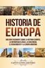 The Historia De Europa : Una Guia Fascinante Sobre La Historia Europea, La Antiguedad Clasica, La Edad Media, El Renacimiento Y La Europa Moderna Book