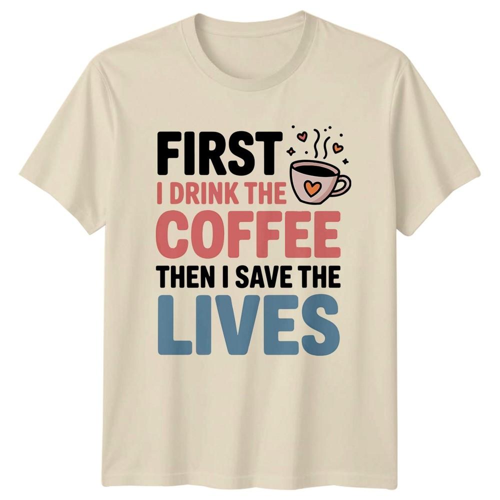 First I Drink The Coffee Then I Save Lives Healthcare Unisexs Unisexs Graphic Tee