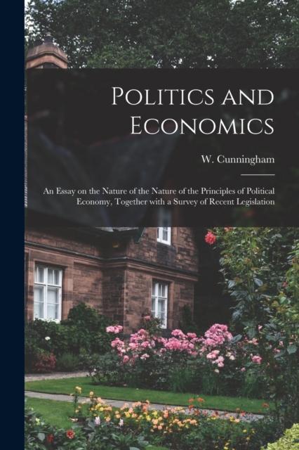 The Politics and Economics : an Essay On the Nature of the Nature of the Principles of Political Economy, Together With a Survey of Recent Legislation Book
