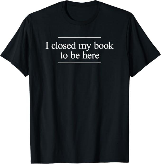 I Closed My Book To Be Here T-Shirt